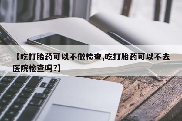打胎药联系微信【吃打胎药可以不做检查,吃打胎药可以不去医院检查吗?】