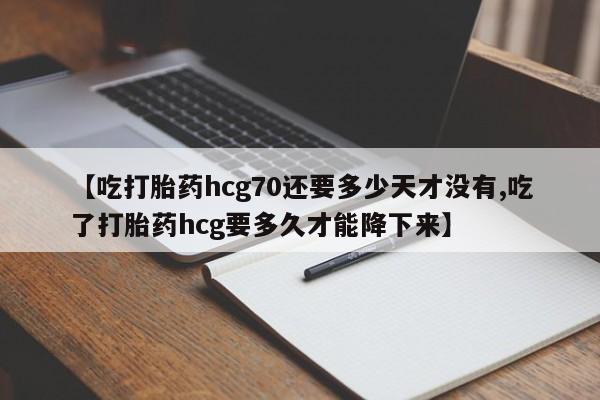 打胎药联系微信【吃打胎药hcg70还要多少天才没有,吃了打胎药hcg要多久才能降下来】