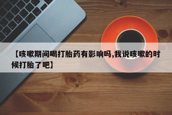 打胎药联系微信【咳嗽期间喝打胎药有影响吗,我说咳嗽的时候打胎了吧】