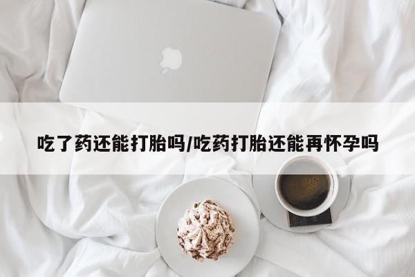 打胎药联系微信吃了药还能打胎吗/吃药打胎还能再怀孕吗