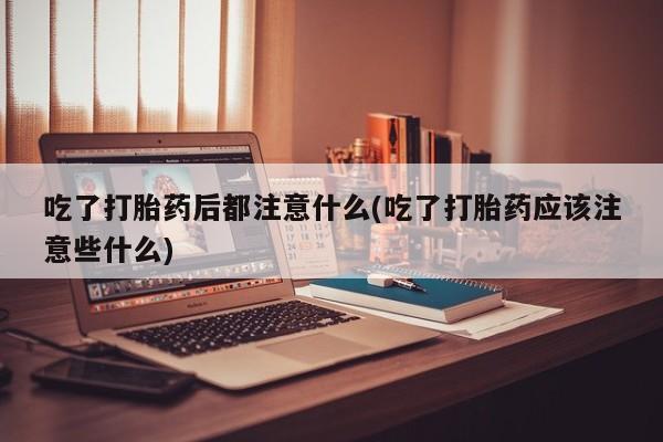 打胎药联系微信吃了打胎药后都注意什么(吃了打胎药应该注意些什么)