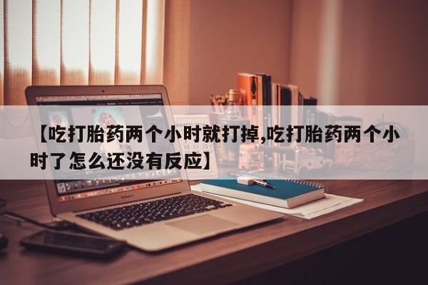 打胎药联系微信【吃打胎药两个小时就打掉,吃打胎药两个小时了怎么还没有反应】