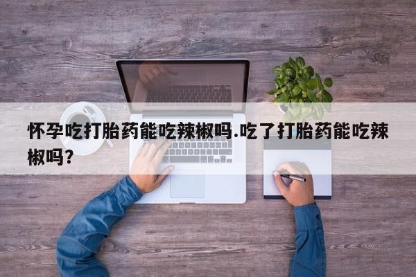 打胎药联系微信怀孕吃打胎药能吃辣椒吗.吃了打胎药能吃辣椒吗？