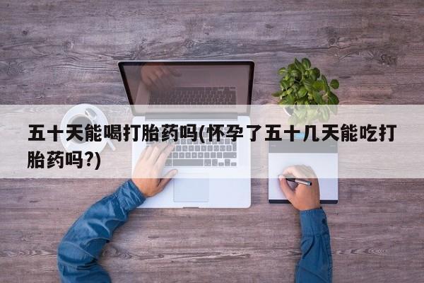 打胎药联系微信五十天能喝打胎药吗(怀孕了五十几天能吃打胎药吗?)