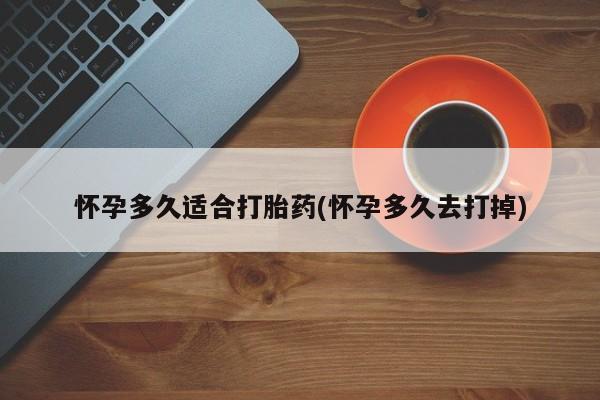 打胎药联系微信怀孕多久适合打胎药(怀孕多久去打掉)