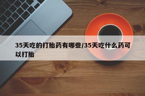 打胎药联系微信35天吃的打胎药有哪些/35天吃什么药可以打胎