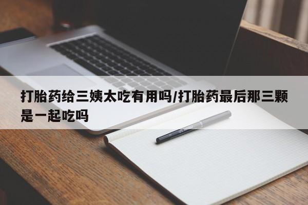 打胎药联系微信打胎药给三姨太吃有用吗/打胎药最后那三颗是一起吃吗
