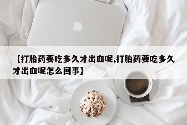 打胎药联系微信【打胎药要吃多久才出血呢,打胎药要吃多久才出血呢怎么回事】