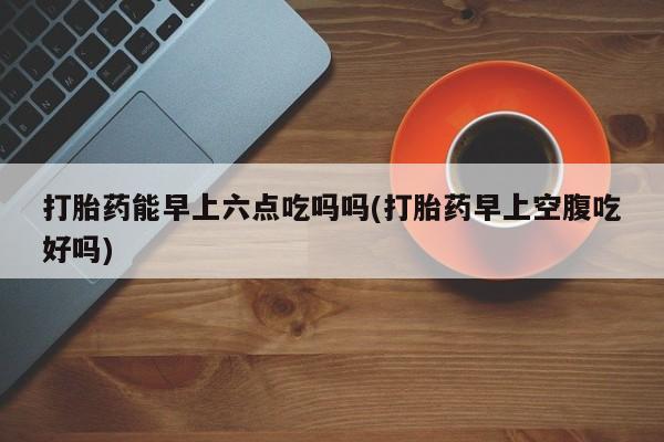 打胎药联系微信打胎药能早上六点吃吗吗(打胎药早上空腹吃好吗)