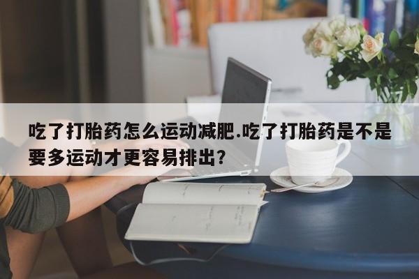 打胎药联系微信吃了打胎药怎么运动减肥.吃了打胎药是不是要多运动才更容易排出？