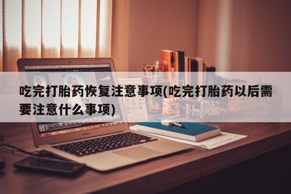打胎药联系微信吃完打胎药恢复注意事项(吃完打胎药以后需要注意什么事项)