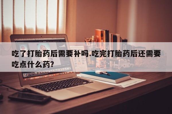打胎药联系微信吃了打胎药后需要补吗.吃完打胎药后还需要吃点什么药？