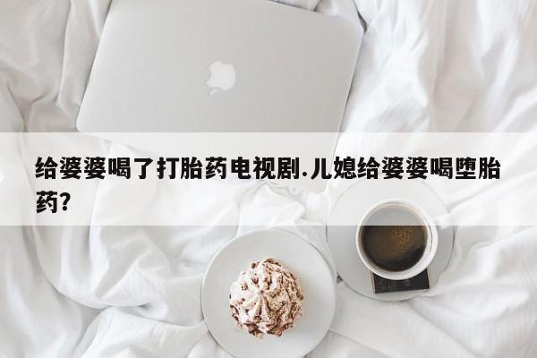 打胎药联系微信给婆婆喝了打胎药电视剧.儿媳给婆婆喝堕胎药？