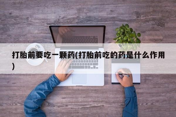 打胎药联系微信打胎前要吃一颗药(打胎前吃的药是什么作用)