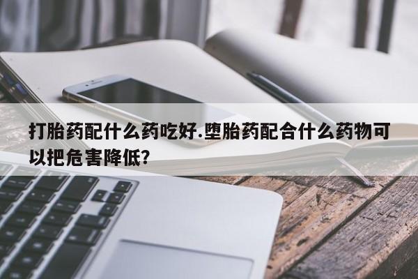 打胎药联系微信打胎药配什么药吃好.堕胎药配合什么药物可以把危害降低？