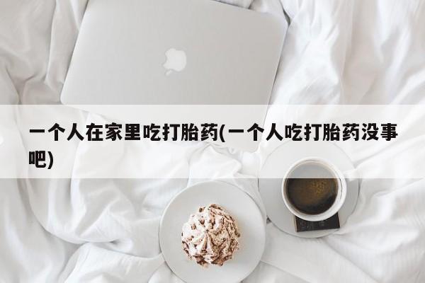 打胎药联系微信一个人在家里吃打胎药(一个人吃打胎药没事吧)