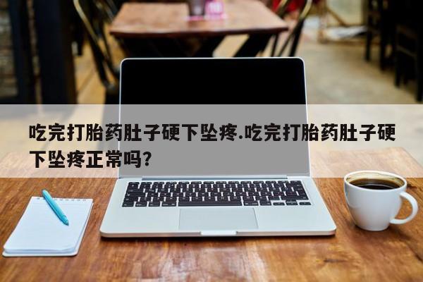 打胎药联系微信吃完打胎药肚子硬下坠疼.吃完打胎药肚子硬下坠疼正常吗？