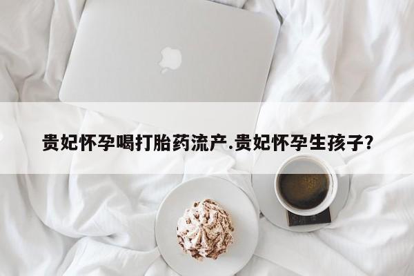 打胎药联系微信贵妃怀孕喝打胎药流产.贵妃怀孕生孩子？