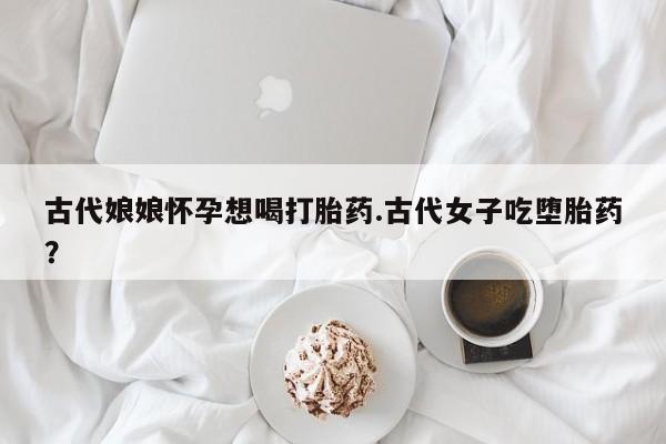 打胎药联系微信古代娘娘怀孕想喝打胎药.古代女子吃堕胎药？