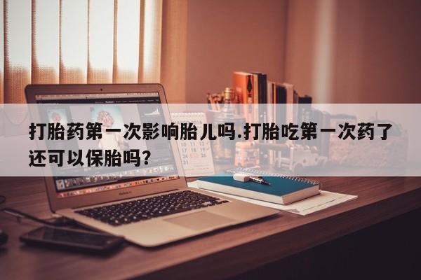 打胎药联系微信打胎药第一次影响胎儿吗.打胎吃第一次药了还可以保胎吗？