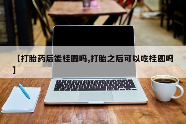 打胎药联系微信【打胎药后能桂圆吗,打胎之后可以吃桂圆吗】