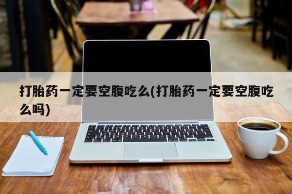 打胎药联系微信打胎药一定要空腹吃么(打胎药一定要空腹吃么吗)