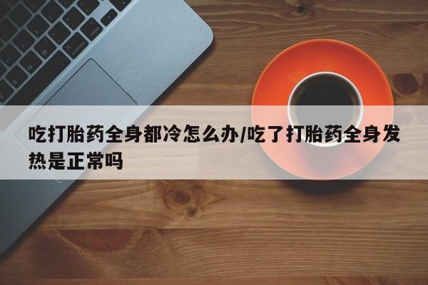 打胎药联系微信吃打胎药全身都冷怎么办/吃了打胎药全身发热是正常吗