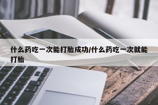打胎药联系微信什么药吃一次能打胎成功/什么药吃一次就能打胎