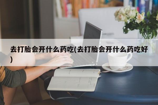 打胎药联系微信去打胎会开什么药吃(去打胎会开什么药吃好)