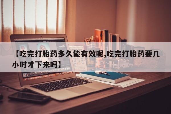 打胎药联系微信【吃完打胎药多久能有效呢,吃完打胎药要几小时才下来吗】