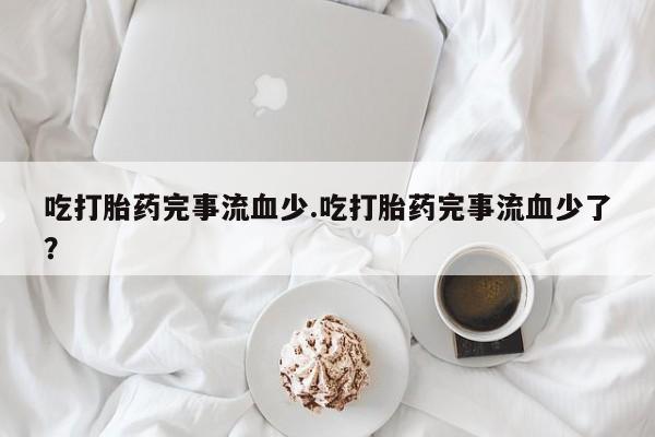 打胎药联系微信吃打胎药完事流血少.吃打胎药完事流血少了？