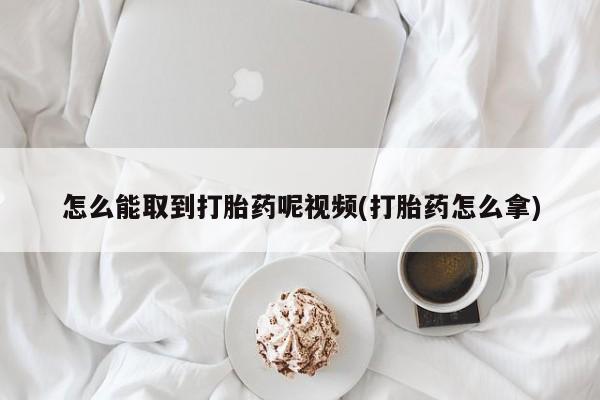 打胎药联系微信怎么能取到打胎药呢视频(打胎药怎么拿)