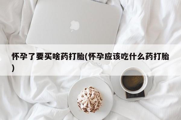 打胎药联系微信怀孕了要买啥药打胎(怀孕应该吃什么药打胎)