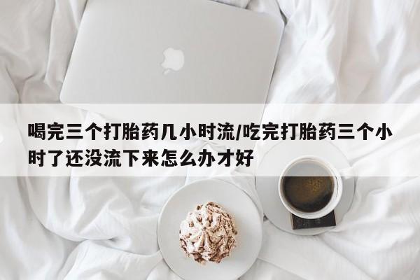 打胎药联系微信喝完三个打胎药几小时流/吃完打胎药三个小时了还没流下来怎么办才好