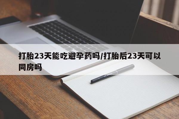 打胎药联系微信打胎23天能吃避孕药吗/打胎后23天可以同房吗