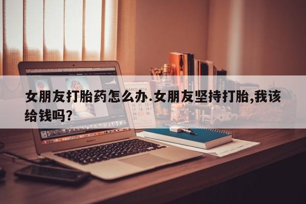 打胎药联系微信女朋友打胎药怎么办.女朋友坚持打胎,我该给钱吗？