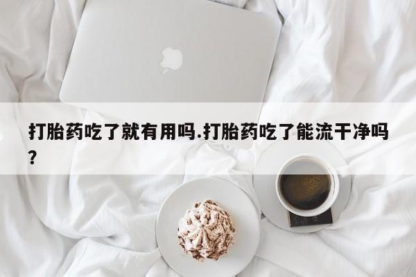 打胎药联系微信打胎药吃了就有用吗.打胎药吃了能流干净吗?