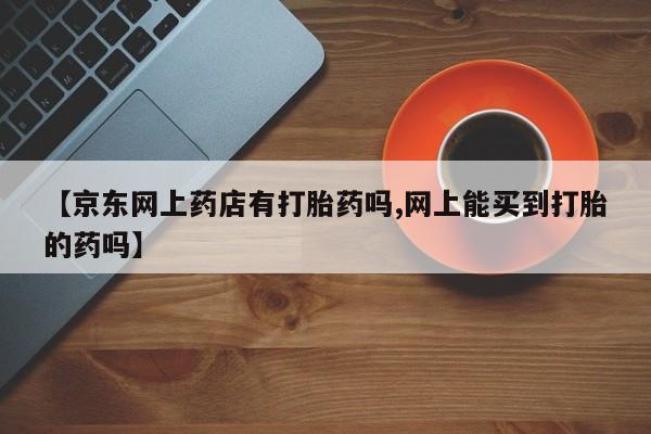打胎药联系微信【京东网上药店有打胎药吗,网上能买到打胎的药吗】