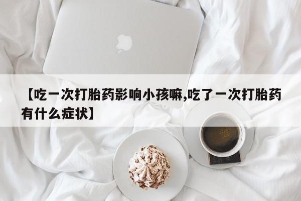 打胎药联系微信【吃一次打胎药影响小孩嘛,吃了一次打胎药有什么症状】