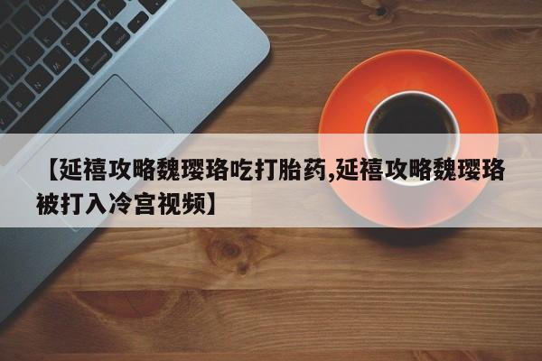 打胎药联系微信【延禧攻略魏璎珞吃打胎药,延禧攻略魏璎珞被打入冷宫视频】