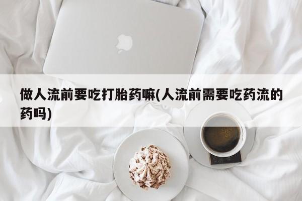 打胎药联系微信做人流前要吃打胎药嘛(人流前需要吃药流的药吗)