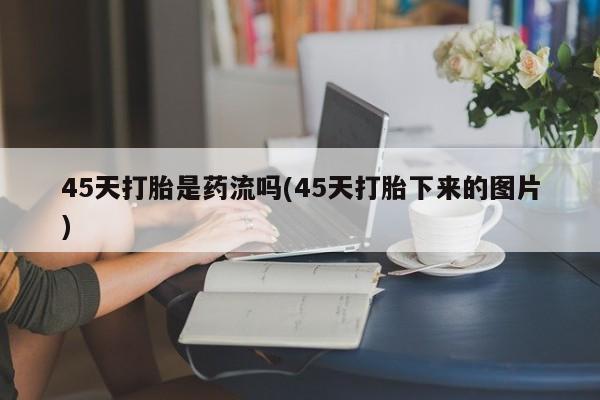 打胎药联系微信45天打胎是药流吗(45天打胎下来的图片)