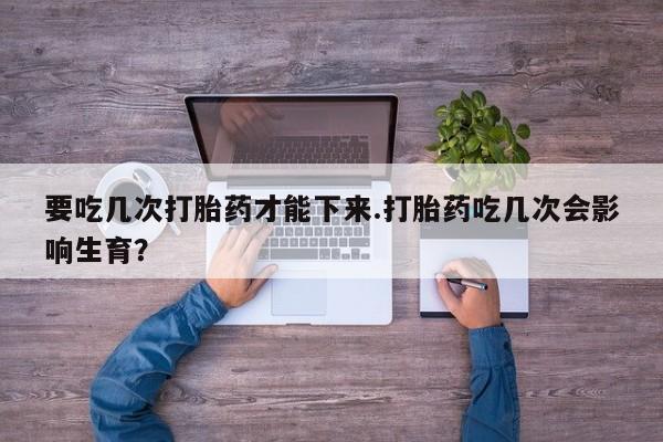 打胎药联系微信要吃几次打胎药才能下来.打胎药吃几次会影响生育？