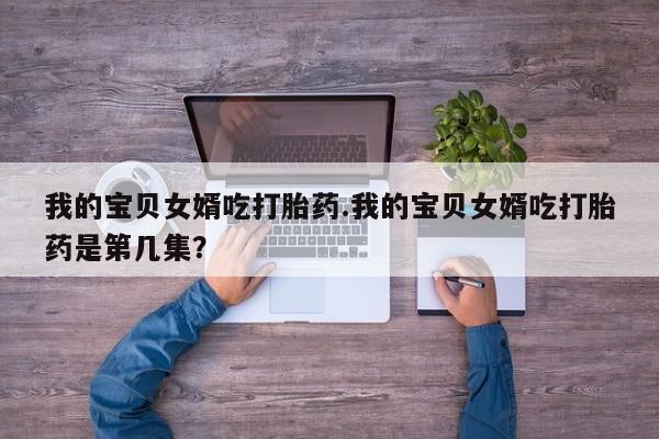 打胎药联系微信我的宝贝女婿吃打胎药.我的宝贝女婿吃打胎药是第几集？