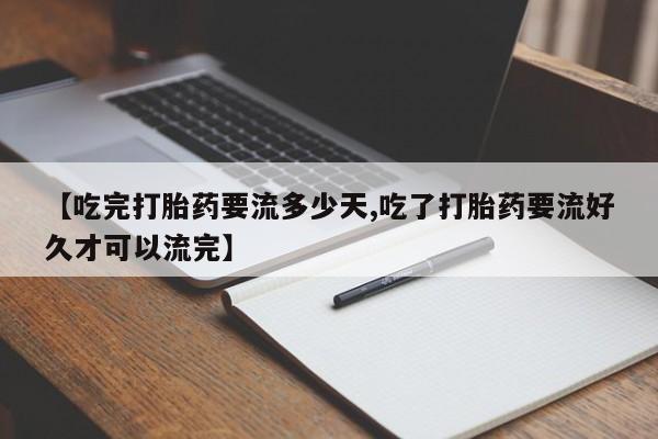 打胎药联系微信【吃完打胎药要流多少天,吃了打胎药要流好久才可以流完】