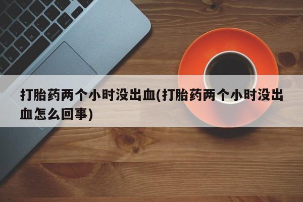 打胎药联系微信打胎药两个小时没出血(打胎药两个小时没出血怎么回事)