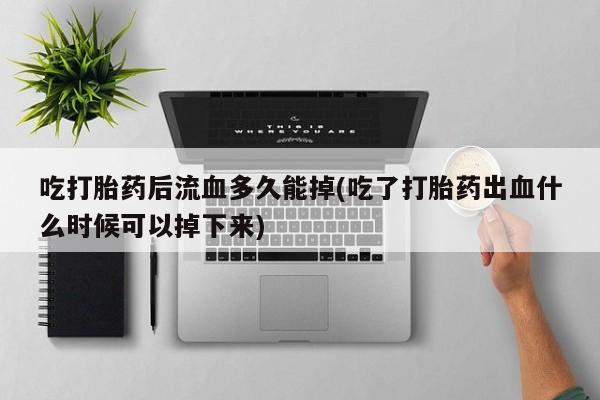 打胎药联系微信吃打胎药后流血多久能掉(吃了打胎药出血什么时候可以掉下来)