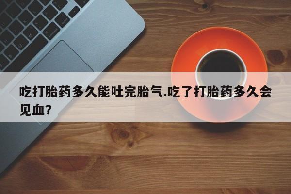 打胎药联系微信吃打胎药多久能吐完胎气.吃了打胎药多久会见血？