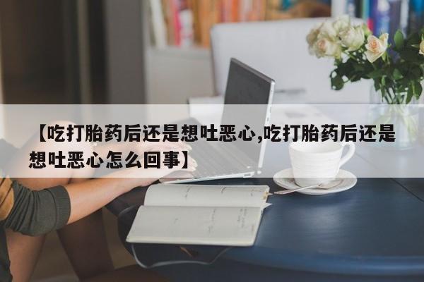 打胎药联系微信【吃打胎药后还是想吐恶心,吃打胎药后还是想吐恶心怎么回事】