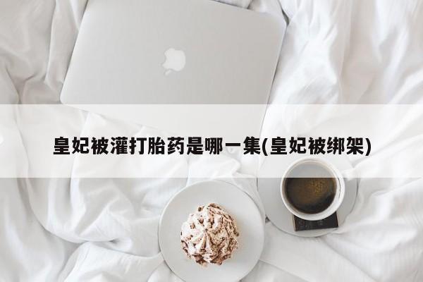 打胎药联系微信皇妃被灌打胎药是哪一集(皇妃被绑架)